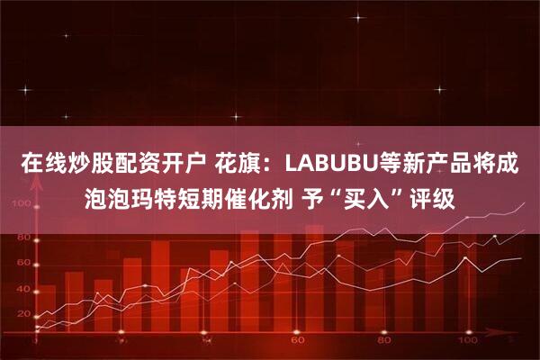 在线炒股配资开户 花旗：LABUBU等新产品将成泡泡玛特短期催化剂 予“买入”评级
