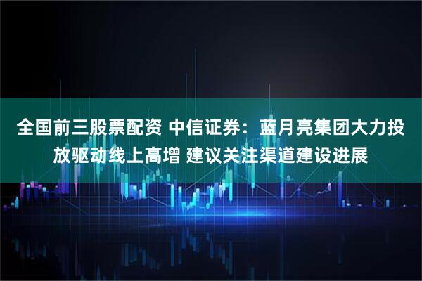 全国前三股票配资 中信证券：蓝月亮集团大力投放驱动线上高增 建议关注渠道建设进展