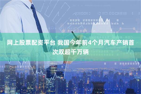 网上股票配资平台 我国今年前4个月汽车产销首次双超千万辆