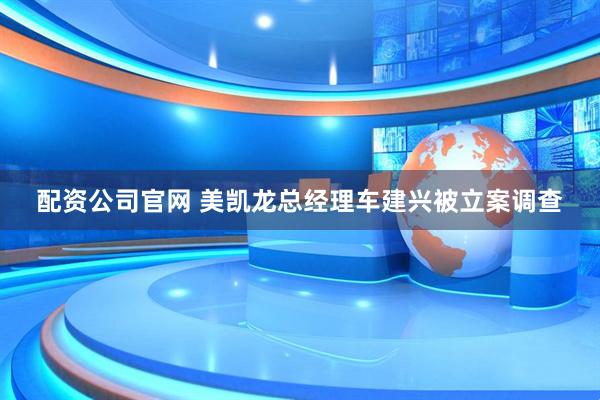 配资公司官网 美凯龙总经理车建兴被立案调查
