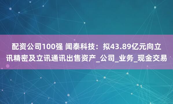 配资公司100强 闻泰科技：拟43.89亿元向立讯精密及立讯通讯出售资产_公司_业务_现金交易
