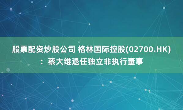 股票配资炒股公司 格林国际控股(02700.HK)：蔡大维退任独立非执行董事