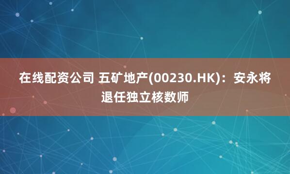 在线配资公司 五矿地产(00230.HK)：安永将退任独立核数师