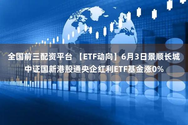 全国前三配资平台 【ETF动向】6月3日景顺长城中证国新港股通央企红利ETF基金涨0%