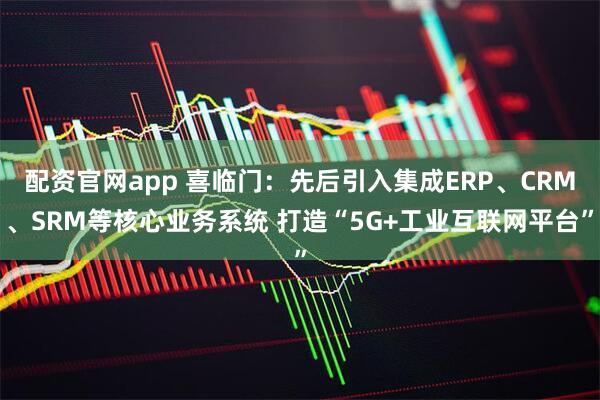 配资官网app 喜临门：先后引入集成ERP、CRM、SRM等核心业务系统 打造“5G+工业互联网平台”