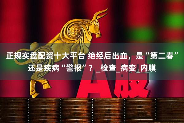 正规实盘配资十大平台 绝经后出血，是“第二春”还是疾病“警报”？_检查_病变_内膜