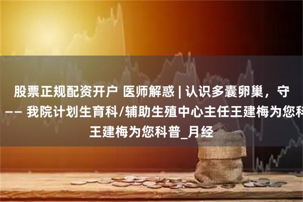 股票正规配资开户 医师解惑 | 认识多囊卵巢，守护生育力 —— 我院计划生育科/辅助生殖中心主任王建梅为您科普_月经