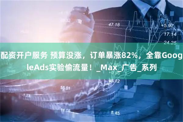配资开户服务 预算没涨，订单暴涨82%，全靠GoogleAds实验偷流量！_Max_广告_系列
