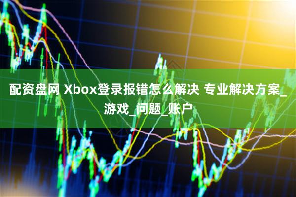 配资盘网 Xbox登录报错怎么解决 专业解决方案_游戏_问题_账户