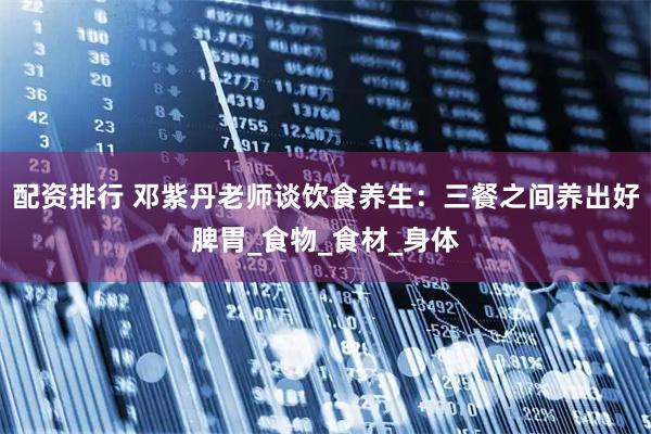 配资排行 邓紫丹老师谈饮食养生：三餐之间养出好脾胃_食物_食材_身体