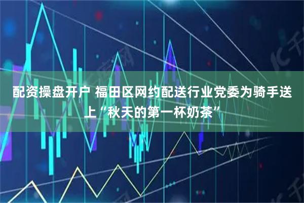 配资操盘开户 福田区网约配送行业党委为骑手送上“秋天的第一杯奶茶”