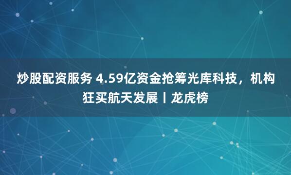 炒股配资服务 4.59亿资金抢筹光库科技，机构狂买航天发展丨龙虎榜