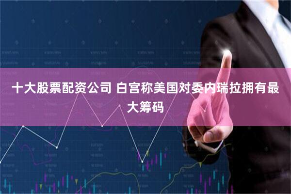 十大股票配资公司 白宫称美国对委内瑞拉拥有最大筹码