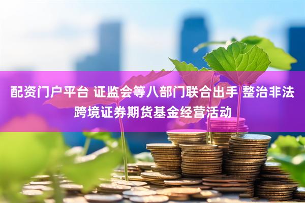 配资门户平台 证监会等八部门联合出手 整治非法跨境证券期货基金经营活动