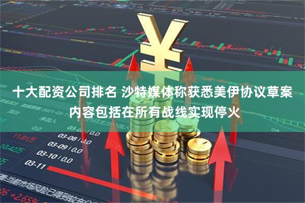 十大配资公司排名 沙特媒体称获悉美伊协议草案 内容包括在所有战线实现停火