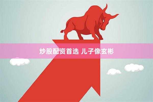 炒股配资首选 儿子像玄彬