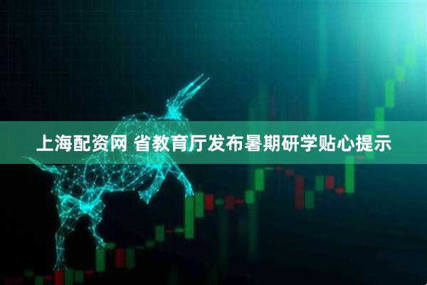 上海配资网 省教育厅发布暑期研学贴心提示